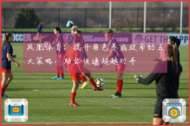 凤凰体育：提升角色养成效率的五大策略，助你快速超越对手