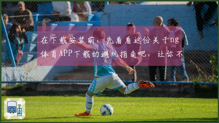 在下载安装前，先看看这份关于ng体育APP下载的避坑指南吧，让你不再后悔！