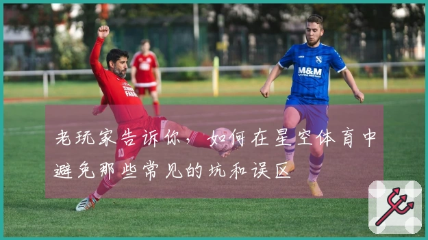 老玩家告诉你，如何在星空体育中避免那些常见的坑和误区