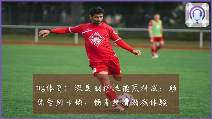ng体育：深度剖析性能黑科技，助你告别卡顿，畅享丝滑游戏体验