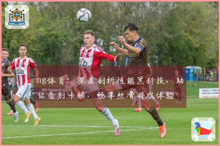 ng体育：深度剖析性能黑科技，助你告别卡顿，畅享丝滑游戏体验