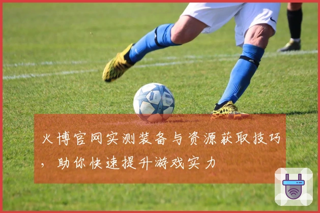 火博官网实测装备与资源获取技巧，助你快速提升游戏实力
