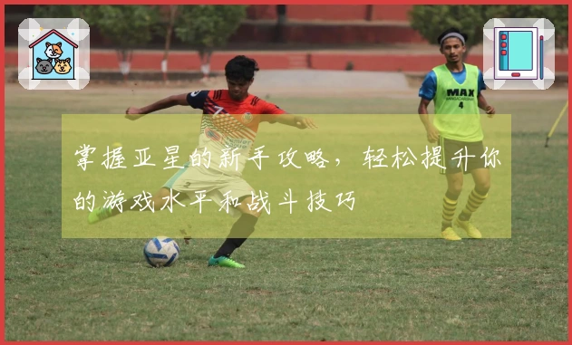 掌握亚星的新手攻略，轻松提升你的游戏水平和战斗技巧